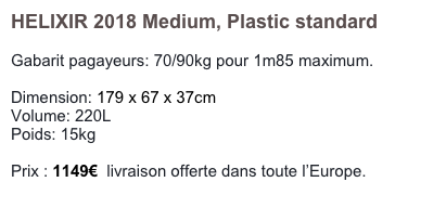 HELIXIR 2018 Medium, Plastic standard

Gabarit pagayeurs: 70/90kg pour 1m85 maximum.

Dimension: 179 x 67 x 37cm
Volume: 220L
Poids: 15kg

Prix : 1100€  livraison offerte dans toute l’Europe.
