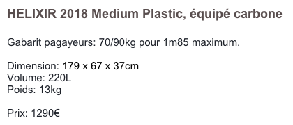 HELIXIR 2018 Medium Plastic, équipé carbone

Gabarit pagayeurs: 70/90kg pour 1m85 maximum.

Dimension: 179 x 67 x 37cm
Volume: 220L
Poids: 13kg

Prix: 1270€
