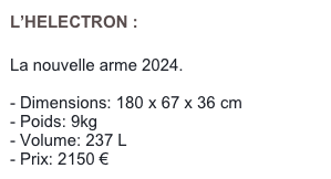 L’HELECTRON :

La nouvelle arme 2024.

Dimensions: 180 x 67 x 36 cm 
Poids: 9kg
Volume: 237 L
Prix: 2150 €